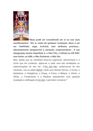 “Deus pode ser considerado em si ou nas suas
manifestações”. Em si, antes de qualquer revelação, Deus é um
ser indefinido, vago, invisível, sem atributos precisos...
Absolutamente incognicível e, portanto, irrepresentável... A sua
designação menos imperfeita é: o Sem Fim, o Infiniot ou EN SOF,
sem limite, ou AIIN, o Não Existente, o Não Ser.
Mas, desde que se manifesta torna-se cognicível, denominável e o
nome que lhe conferem, aplica-se a cada uma das revelações ou
exteriorizações do seu ser. O En Sof, Aiin, evidencia-se de dez
maneiras, nas ou pelas Sefirot. Cada uma dessas formas, a Coroa, a
Sabedoria, a Inteligência, a Graça, a Forca, a Beleza, a Vitória, a
Glória, o Fundamento e a Realeza representam uma especial
revelação e notificação do En Sof, e permitem nomeá-lo.””
 