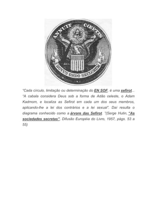 “Cada círculo, limitação ou determinação do EN SOF, é uma sefirot...
“A cabala considera Deus sob a forma de Adão celeste, o Adam
Kadmom, e localiza as Sefirot em cada um dos seus membros,
aplicando-lhe a lei dos contrários e a lei sexual”. Daí resulta o
diagrama conhecido como a árvore das Sefirot. ”(Serge Hutin, “As
sociedades secretas”, Difusão Européia do Livro, 1957, págs. 53 a
55)
 