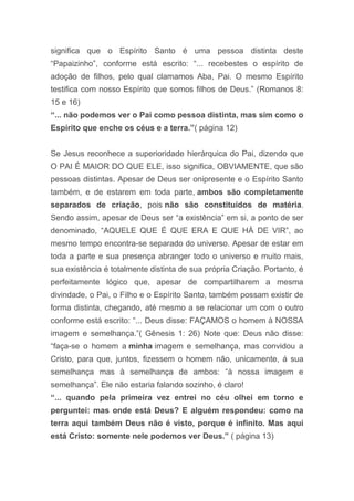 significa que o Espírito Santo é uma pessoa distinta deste
“Papaizinho”, conforme está escrito: “... recebestes o espírito de
adoção de filhos, pelo qual clamamos Aba, Pai. O mesmo Espírito
testifica com nosso Espírito que somos filhos de Deus.” (Romanos 8:
15 e 16)
“... não podemos ver o Pai como pessoa distinta, mas sim como o
Espírito que enche os céus e a terra.”( página 12)
Se Jesus reconhece a superioridade hierárquica do Pai, dizendo que
O PAI É MAIOR DO QUE ELE, isso significa, OBVIAMENTE, que são
pessoas distintas. Apesar de Deus ser onipresente e o Espírito Santo
também, e de estarem em toda parte, ambos são completamente
separados de criação, pois não são constituídos de matéria.
Sendo assim, apesar de Deus ser “a existência” em si, a ponto de ser
denominado, “AQUELE QUE É QUE ERA E QUE HÁ DE VIR”, ao
mesmo tempo encontra-se separado do universo. Apesar de estar em
toda a parte e sua presença abranger todo o universo e muito mais,
sua existência é totalmente distinta de sua própria Criação. Portanto, é
perfeitamente lógico que, apesar de compartilharem a mesma
divindade, o Pai, o Filho e o Espírito Santo, também possam existir de
forma distinta, chegando, até mesmo a se relacionar um com o outro
conforme está escrito: “... Deus disse: FAÇAMOS o homem à NOSSA
imagem e semelhança.”( Gênesis 1: 26) Note que: Deus não disse:
“faça-se o homem a minha imagem e semelhança, mas convidou a
Cristo, para que, juntos, fizessem o homem não, unicamente, á sua
semelhança mas à semelhança de ambos: “à nossa imagem e
semelhança”. Ele não estaria falando sozinho, é claro!
“... quando pela primeira vez entrei no céu olhei em torno e
perguntei: mas onde está Deus? E alguém respondeu: como na
terra aqui também Deus não é visto, porque é infinito. Mas aqui
está Cristo: somente nele podemos ver Deus.” ( página 13)
 