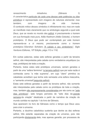 renascimento intradivino. (Gênesis 1)
A característica particular de cada uma dessas sete potências ou dias
primitivos é representada com imagens de natureza elemental, mas
também, com imagens da vida humana.
O conteúdo mítico desses símbolos é infinitamente rico; mas em nada
se manifesta mais claramente que na simbologia segundo a qual este
Deus, que se revela no mundo das sefirot, é precisamente o homem
em sua formação mais pura, Adão Kadmom (Adão Celeste), o homem
prototípico. O Deus que pode ser contemplado por este homem
representa-se a si mesmo, precisamente como o homem
prototípico.”(Gershon Scholem, “A cabala e seu simbolismo”, Siglo
Ventiuno Editores, 10ª Edição, págs.113 e 114)
Em outras palavras, estas sete esferas geradas a partir da terceira
sefirot, são interpretadas pela cabala como verdadeiros arquétipos (ou
seja, protótipos) de toda a criação.
Portanto, todos estes sete protótipos universais, seriam gerados a
partir de uma “esfera feminina” (a terceira sefirot) que por esta razão é
conhecida como “a mãe suprema”, em cujo “útero” primitivo os
cabalistas acreditam que tenha sido semeada uma esfera masculina,
a “semente universal”(segunda sefirot)
Estas sete esferas geradas a partir da terceira sefirot, não somente
são interpretadas pela cabala como os protótipos de toda a criação,
mas, também são expressamente consideradas por ela como os “sete
dias primitivos”, sete longos períodos de “sete dias da grande
semana da criação” idealizada a partir da narrativa da criação do
mundo contida no capítulo 1 do livro de Gênesis.
Que aparecem no livro de Gêneses como o tempo que Deus usou
para criar o universo.
Portanto, a doutrina cabalística sustenta que dentre as dez esferas
sefirot, três estarão separadas da criação do universo, pois não
participarão diretamente dela, mas apenas gerarão, por processos de
 