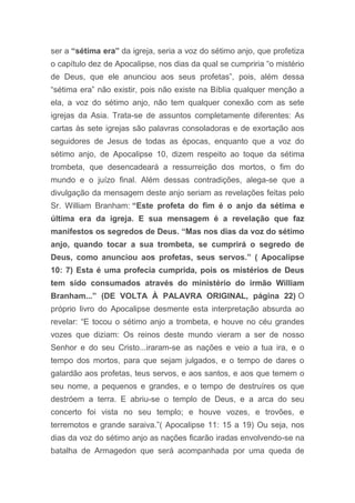 ser a “sétima era” da igreja, seria a voz do sétimo anjo, que profetiza
o capítulo dez de Apocalipse, nos dias da qual se cumpriria “o mistério
de Deus, que ele anunciou aos seus profetas”, pois, além dessa
“sétima era” não existir, pois não existe na Bíblia qualquer menção a
ela, a voz do sétimo anjo, não tem qualquer conexão com as sete
igrejas da Asia. Trata-se de assuntos completamente diferentes: As
cartas às sete igrejas são palavras consoladoras e de exortação aos
seguidores de Jesus de todas as épocas, enquanto que a voz do
sétimo anjo, de Apocalipse 10, dizem respeito ao toque da sétima
trombeta, que desencadeará a ressurreição dos mortos, o fim do
mundo e o juízo final. Além dessas contradições, alega-se que a
divulgação da mensagem deste anjo seriam as revelações feitas pelo
Sr. William Branham: “Este profeta do fim é o anjo da sétima e
última era da igreja. E sua mensagem é a revelação que faz
manifestos os segredos de Deus. “Mas nos dias da voz do sétimo
anjo, quando tocar a sua trombeta, se cumprirá o segredo de
Deus, como anunciou aos profetas, seus servos.” ( Apocalipse
10: 7) Esta é uma profecia cumprida, pois os mistérios de Deus
tem sido consumados através do ministério do irmão William
Branham...” (DE VOLTA À PALAVRA ORIGINAL, página 22) O
próprio livro do Apocalipse desmente esta interpretação absurda ao
revelar: “E tocou o sétimo anjo a trombeta, e houve no céu grandes
vozes que diziam: Os reinos deste mundo vieram a ser de nosso
Senhor e do seu Cristo...iraram-se as nações e veio a tua ira, e o
tempo dos mortos, para que sejam julgados, e o tempo de dares o
galardão aos profetas, teus servos, e aos santos, e aos que temem o
seu nome, a pequenos e grandes, e o tempo de destruíres os que
destróem a terra. E abriu-se o templo de Deus, e a arca do seu
concerto foi vista no seu templo; e houve vozes, e trovões, e
terremotos e grande saraiva.”( Apocalipse 11: 15 a 19) Ou seja, nos
dias da voz do sétimo anjo as nações ficarão iradas envolvendo-se na
batalha de Armagedon que será acompanhada por uma queda de
 