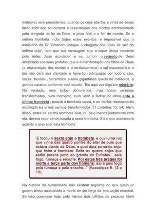 meteoros sem precedentes, quando os céus abertos e vinda de Jesus
farão com que se cumpra a ressurreição dos mortos acompanhada
pela chegada da ira de Deus, o juízo final e o fim do mundo. Se a
sétima trombeta inclui todos estes eventos, é impossível que o
ministério do Sr. Branham indique a chegada dos “dias da voz do
sétimo anjo”, nem que sua mensagem seja o toque dessa trombeta
pois antes disso acontecer e se cumprir o segredo de Deus
anunciado aos seus profetas, que é a manifestação dos filhos de Deus
(a ressurreição dos mortos e o arrebatamento) o sol escurecerá e a
lua não dará sua claridade e haverão relâmpagos por todo o céu,
vozes, trovões , terremotos e uma gigantesca queda de meteoros, a
grande saraiva, conforme está escrito: “Eis aqui vos digo um mistério:
Na verdade, nem todos dormiremos, mas todos seremos
transformados, num momento, num abrir e fechar de olhos,ante a
última trombeta ; porque a trombeta soará, e os mortos ressuscitarão
incorruptíveis e nós sermos transformados.”( I Coríntios 15: 54) Além
disso, antes da sétima trombeta soar, ou pelo menos juntamente com
ela, deverá estar sendo tocada a sexta trombeta. Eis o que acontecerá
quando o anjo soar esta trombeta:
Na historia da humanidade não existem registros de que qualquer
guerra tenha ocasionado a morte de um terço da população mundial.
Se isso ocorresse hoje, pelo menos dois bilhões de pessoas iriam
 