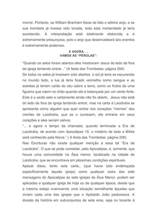 morrer. Portanto, se William Branham fosse de fato o sétimo anjo, e se
sua trombeta já tivesse sido tocada, toda esta mortandade já teria
acontecido. A interpretação está totalmente distorcida e é
extremamente presunçosa, pois o anjo que desencadeará tais eventos
é extremamente poderoso.
E AGORA. . .
VAMOS ÀS “PÉROLAS”:
“Quando os selos foram abertos eles mostraram Jesus do lado de fora
da igreja tentando entrar...” (A festa dos Trombetas: página 204)
Se todos os selos já tivessem sido abertos, o sol já teria se escurecido
no mundo todo, a lua já teria ficado vermelha como sangue e as
estrelas já teriam caído do céu sobre a terra, como os frutos de uma
figueira que caem no chão quando ela é balançada por um vento forte.
Este é o sexto selo e certamente ainda não foi aberto.. Jesus não está
do lado de fora da Igreja tentando entrar, mas na carta à Laodicéia se
apresenta como alguém que quer entrar nos corações “mornos” dos
crentes de Laodicéia, que se o ouvissem, ele entraria em seus
corações e eles seriam salvos.
“... e agora o tempo da chamada, quando terminada a Era de
Laodicéia, de acordo com Apocalipse 10, o mistério de toda a Bíblia
será conhecido pela Noiva.” ( A festa das Trombetas: página 206)
Nas Escrituras não existe qualquer menção a essa tal “Era de
Laodicéia”. O que se pode constatar, pelo Apocalipse, é, somente, que
houve uma comunidade na Ásia menor, localizada na cidade de
Laodicéia, que se encontrava em péssimas condições espirituais.
Apesar disso, tanto esta carta., (que havia sido endereçada
especificamente àquela igreja) como qualquer outra das sete
mensagens do Apocalipse às sete igrejas da Ásia Menor, podem ser
aplicadas a qualquer igreja de hoje ou de qualquer época, desde que
a mesma esteja vivenciando uma situação semelhante àquelas que
viviam cada uma das igrejas que o Apóstolo João pastoreava. A
divisão da história em subconjuntos de sete eras, seja no tocante à
 