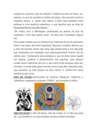 criação do universo, seja em relação à história do povo de Deus, ou,
apenas, no que diz respeito à história da igreja, não encontra nenhum
respaldo bíblico, e, tendo sido obtida a partir das tradições orais
judaicas é uma doutrina cabalística, o que significa que se trata de
ENSINAMENTOS DA BRUXARIA !
“Se venho com a Mensagem pentecostal eu estaria na Era de
Laodicéia, e isto não estaria certo.” (A festa das Trombetas: página
54)
Para poder impedir que os membros do Tabernáculo da Fé pudessem
fazer o uso pleno dos dons espirituais, Branham, também afirmou que
o dom do Espírito Santo não seria algo pertencente à era daqueles
que receberam sua revelação, que presunçosamente chama “voz do
sétimo anjo”. Certamente seria perigoso o uso de dons como oração
em línguas, profecia e discernimento dos espíritos, pois poderia
revelar quem realmente ele era, e isso seria muito perigoso para ele.
Contudo, é ainda mais grave inventar novas eras além daquelas sete,
que associou às sete igrejas da Ásia menor, e conferir-lhe nome
esotéricos tais como:
ERA DA ÁGUIA (proveniente da doutrina Rosacruz, maçônica e
cabalística, representa o pássaro „FENIX”, que simboliza Lúcifer)
ERA DO OLHO (o olho de Hórus, olho de Lúcifer, ou “o olho que tudo
vê”, que também é um dos símbolos da Nova Ordem Mundial)
 