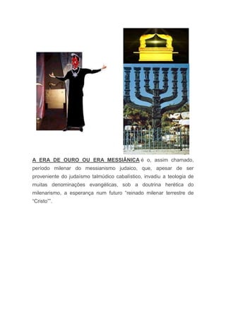 A ERA DE OURO OU ERA MESSIÂNICA é o, assim chamado,
período milenar do messianismo judaico, que, apesar de ser
proveniente do judaísmo talmúdico cabalístico, invadiu a teologia de
muitas denominações evangélicas, sob a doutrina herética do
milenarismo, a esperança num futuro “reinado milenar terrestre de
“Cristo””.
 