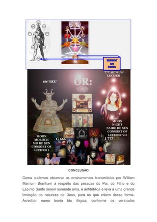 CONCLUSÃO
Como pudemos observar os ensinamentos transmitidos por William
Marriom Branham a respeito das pessoas do Pai, do Filho e do
Espírito Santo serem somente uma, é antibíblica e leva a uma grande
limitação da natureza de Deus, para os que crêem dessa forma.
Acreditar numa teoria tão ilógica, conforme os versículos
 