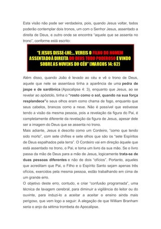 Esta visão não pode ser verdadeira, pois, quando Jesus voltar, todos
poderão contemplar dois tronos, um com o Senhor Jesus, assentado a
direita de Deus, e outro onde se encontra “aquele que se assenta no
trono”, conforme está escrito:
Além disso, quando João é levado ao céu e vê o trono de Deus,
aquele que nele se assentava tinha a aparência de uma pedra de
jaspe e de sardônica (Apocalipse 4: 3), enquanto que Jesus, ao se
revelar ao apóstolo, tinha o “rosto como o sol, quando na sua força
resplandece”e seus olhos eram como chama de fogo, enquanto que
seus cabelos, brancos como a neve. Não é possível que estivesse
tendo a visão da mesma pessoa, pois a revelação da figura do Pai, é
completamente diferente da revelação da figura de Jesus, apesar dele
ser a imagem do Deus que se assenta no trono.
Mais adiante, Jesus é descrito como um Cordeiro, “como que tendo
sido morto”, com sete chifres e sete olhos que são os “sete Espíritos
de Deus espalhados pela terra”. O Cordeiro vai em direção àquele que
está assentado no trono, o Pai, e toma um livro da sua mão. Se o livro
passa da mão de Deus para a mão de Jesus, logicamente trata-se de
duas pessoas diferentes e não de dois “ofícios”. Portanto, aqueles
que acreditam que Pai, o Filho e o Espírito Santo sejam apenas três
ofícios, exercidos pela mesma pessoa, estão trabalhando em cima de
um grande erro.
O objetivo deste erro, contudo, e criar “confusão programada”, uma
técnica de lavagem cerebral, para diminuir a vigilância do leitor ou do
ouvinte, para induzi-lo a aceitar a aceitar o ensino ainda mais
perigoso, que vem logo a seguir: A alegação de que William Branham
seria o anjo da sétima trombeta do Apocalipse.
 