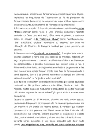 demonstraram, ocasiona um funcionamento mental igualmente ilógico,
impedindo os seguidores do Tabernáculo da Fé de pensarem de
forma coerente bem como de empreender uma análise lógica sobre
qualquer assunto. É uma forma de repressão de pensamento.
A forma como o ensino é disposto, através do uso repetitivo de certas
“frases-chavão” como: “esta é uma profecia cumprida”; “profeta
enviado por Deus para esta era”, “Elias deve vir primeiro e restaurar
todas as coisas”; e de “palavras- chave” como: “arrebatamento”,
“era”, “Laodicéia”, “profeta”, “revelação” ou “segredo” são sinais da
utilização de técnicas de lavagem cerebral por quem preparou os
ensinos.
A técnica chamada “confusão programada”, é amplamente usada,
quando abordam o tema das três pessoas da trindade, fazendo um
jogo de palavras entre o conceito de diferentes ofícios e as diferenças
de personalidade e posição hierárquica que existem entre o Pai, o
Filho e o Espírito Santo. A criação desta confusão é programada, e faz
com que a mente esteja “limpa”, pronta para fixar de forma profunda o
tema seguinte, que é o do profeta reivindicar a posição de “anjo da
sétima trombeta”, ou “anjo da era de Laodicéia”.
Este tipo de técnica tem sido largamente utilizada por vários ocultistas
carismáticos. Na política podemos citar Hitler, Stalin e Lenin. Na
religião, muitos gurus do hinduísmo e pregadores de seitas heréticas
utilizam-se largamente desse subterfúgio para atrair e manter seus
seguidores.
Quanto à pessoa do Sr. Branham, citamos, no início deste estudo,
declaração dele próprio dizendo que não há qualquer problema em ser
um maçom e um cristão ao mesmo tempo. É verdade que existem
pastores com uma postura bem liberal neste sentido, induzida pelo
ecumenismo. No entanto, William Branham é justamente o oposto
disso, atacando de forma radical qualquer erro das outras doutrinas.
Levanta sérias suspeitas o fato deste pregador não dizer nada
contra uma organização que, além de ser uma sociedade secreta
 