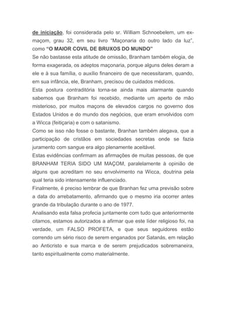 de iniciação, foi considerada pelo sr. William Schnoebelem, um ex-
maçom, grau 32, em seu livro “Maçonaria do outro lado da luz”,
como “O MAIOR COVIL DE BRUXOS DO MUNDO”
Se não bastasse esta atitude de omissão, Branham também elogia, de
forma exagerada, os adeptos maçonaria, porque alguns deles deram a
ele e à sua família, o auxílio financeiro de que necessitaram, quando,
em sua infância, ele, Branham, precisou de cuidados médicos.
Esta postura contraditória torna-se ainda mais alarmante quando
sabemos que Branham foi recebido, mediante um aperto de mão
misterioso, por muitos maçons de elevados cargos no governo dos
Estados Unidos e do mundo dos negócios, que eram envolvidos com
a Wicca (feitiçaria) e com o satanismo.
Como se isso não fosse o bastante, Branhan também alegava, que a
participação de cristãos em sociedades secretas onde se fazia
juramento com sangue era algo plenamente aceitável.
Estas evidências confirmam as afirmações de muitas pessoas, de que
BRANHAM TERIA SIDO UM MAÇOM, paralelamente à opinião de
alguns que acreditam no seu envolvimento na Wicca, doutrina pela
qual teria sido intensamente influenciado.
Finalmente, é preciso lembrar de que Branhan fez uma previsão sobre
a data do arrebatamento, afirmando que o mesmo iria ocorrer antes
grande da tribulação durante o ano de 1977.
Analisando esta falsa profecia juntamente com tudo que anteriormente
citamos, estamos autorizados a afirmar que este líder religioso foi, na
verdade, um FALSO PROFETA, e que seus seguidores estão
correndo um sério risco de serem enganados por Satanás, em relação
ao Anticristo e sua marca e de serem prejudicados sobremaneira,
tanto espiritualmente como materialmente.
 