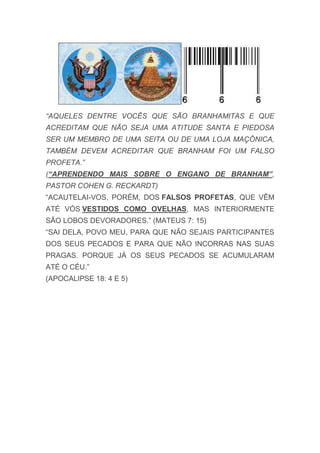 “AQUELES DENTRE VOCÊS QUE SÃO BRANHAMITAS E QUE
ACREDITAM QUE NÃO SEJA UMA ATITUDE SANTA E PIEDOSA
SER UM MEMBRO DE UMA SEITA OU DE UMA LOJA MAÇÔNICA,
TAMBÉM DEVEM ACREDITAR QUE BRANHAM FOI UM FALSO
PROFETA.”
(“APRENDENDO MAIS SOBRE O ENGANO DE BRANHAM”,
PASTOR COHEN G. RECKARDT)
“ACAUTELAI-VOS, PORÉM, DOS FALSOS PROFETAS, QUE VÊM
ATÉ VÓS VESTIDOS COMO OVELHAS, MAS INTERIORMENTE
SÃO LOBOS DEVORADORES.” (MATEUS 7: 15)
“SAI DELA, POVO MEU, PARA QUE NÃO SEJAIS PARTICIPANTES
DOS SEUS PECADOS E PARA QUE NÃO INCORRAS NAS SUAS
PRAGAS. PORQUE JÁ OS SEUS PECADOS SE ACUMULARAM
ATÉ O CÉU.”
(APOCALIPSE 18: 4 E 5)
 