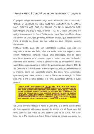 “JESUS CRISTO É O JEOVÁ DO VELHO TESTAMENTO” (página 5)
O próprio antigo testamento nega esta afirmação com o versículo:
“DISSE O SENHOR AO MEU SENHOR: ASSENTA-TE À MINHA
MÃO DIREITA ATÉ QUE EU PONHA OS TEUS INIMIGOS POR
ESCABELO DE SEUS PÉS.”(Salmos 110: 1) O Deus Altíssimo do
antigo testamento e do Novo Testamento, que é Senhor e Deus, disse
ao Senhor de Davi, que, portanto, também é Deus, que assentasse no
trono á direita de Deus, até que todos os seus inimigos fossem
derrotados.
Instituiu, ainda, para ele, um sacerdócio especial, que não era
segundo a ordem de Arão, não era levita, mas era segundo uma
ordem misteriosa, portanto, houve uma ordenação, que só pode
acontecer quanto uma pessoa unge a outra para um ministério,
conforme está escrito: “Jurou o Senhor e não se arrependerá: Tu és
sacerdote eterno segundo a ordem de Melquisedeque.”(Salmo 110: 4)
Se Deus Pai e Cristo fossem a mesma pessoa, não poderia ordenar a
si mesmo, como um sacerdote eterno. Só pode haver ordenação
quando alguém maior, ordena o menor. Se houve ordenação do Filho
pelo Pai, o Pai é uma pessoa e o Filho, Sacerdote Eterno, é outra
pessoa.
Se Cristo deverá entregar o reino a Deus-Pai, já é óbvio que se trata
de duas pessoas diferentes, apesar de serem um só Deus, pois tal
reino passará “das mãos de uma pessoa, para as de outra”. Por outro
lado, se o Pai sujeitou a Jesus Cristo todas as coisas, as quais, no
 