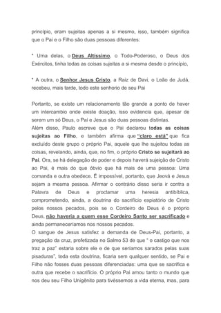 princípio, eram sujeitas apenas a si mesmo, isso, também significa
que o Pai e o Filho são duas pessoas diferentes:
* Uma delas, o Deus Altíssimo, o Todo-Poderoso, o Deus dos
Exércitos, tinha todas as coisas sujeitas a si mesma desde o princípio,
* A outra, o Senhor Jesus Cristo, a Raiz de Davi, o Leão de Judá,
recebeu, mais tarde, todo este senhorio de seu Pai
Portanto, se existe um relacionamento tão grande a ponto de haver
um intercambio onde existe doação, isso evidencia que, apesar de
serem um só Deus, o Pai e Jesus são duas pessoas distintas.
Além disso, Paulo escreve que o Pai declarou todas as coisas
sujeitas ao Filho, e também afirma que “claro está” que fica
excluído deste grupo o próprio Pai, aquele que lhe sujeitou todas as
coisas, revelando, ainda, que, no fim, o próprio Cristo se sujeitará ao
Pai. Ora, se há delegação de poder e depois haverá sujeição de Cristo
ao Pai, é mais do que óbvio que há mais de uma pessoa: Uma
comanda e outra obedece. Ë impossível, portanto, que Jeová e Jesus
sejam a mesma pessoa. Afirmar o contrário disso seria ir contra a
Palavra de Deus e proclamar uma heresia antibíblica,
comprometendo, ainda, a doutrina do sacrifício expiatório de Cristo
pelos nossos pecados, pois se o Cordeiro de Deus é o próprio
Deus, não haveria a quem esse Cordeiro Santo ser sacrificado e
ainda permaneceríamos nos nossos pecados.
O sangue de Jesus satisfez a demanda de Deus-Pai, portanto, a
pregação da cruz, profetizada no Salmo 53 de que “ o castigo que nos
traz a paz” estaria sobre ele e de que seríamos sarados pelas suas
pisaduras”, toda esta doutrina, ficaria sem qualquer sentido, se Pai e
Filho não fosses duas pessoas diferenciadas: uma que se sacrifica e
outra que recebe o sacrifício. O próprio Pai amou tanto o mundo que
nos deu seu Filho Unigênito para tivéssemos a vida eterna, mas, para
 