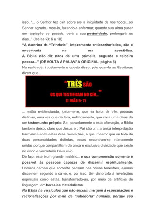 isso, “... o Senhor fez cair sobre ele a iniquidade de nós todos...ao
Senhor agradou moe-lo, fazendo-o enfermar; quando sua alma puser
em expiação do pecado, verá a sua posteridade, prolongará os
dias...” (Isaías 53: 6 e 10)
“A doutrina da “Trindade”, inteiramente antiescriturística, não é
encontrada na era apostólica.
A Bíblia não diz nada de uma primeira, segunda e terceira
pessoa...” (DE VOLTA À PALAVRA ORIGINAL, página 8)
Na realidade, é justamente o oposto disso, pois quando as Escrituras
dizem que...
... estão evidenciando, justamente, que se trata de três pessoas
distintas, uma vez que declara, enfaticamente, que cada uma delas dá
um testemunho próprio. Se, paralelamente a esta afirmação, a Bíblia
também deixou claro que Jesus e o Pai são um, a única interpretação
harmônica entre estas duas revelações, é que, mesmo que se trate de
duas personalidades distintas, essas encontram-se intimamente
unidas porque compartilham da única e exclusiva divindade que existe
no único e verdadeiro Deus vivo.
De fato, este é um grande mistério... e sua compreensão somente é
possível às pessoas capazes de discernir espiritualmente.
Homens carnais que somente pensam nas coisas terrestres, apenas
discernem segundo a carne, e, por isso, têm distorcido à revelações
espirituais como estas, transformado-as, por meio de artifícios de
linguagem, em heresias materialistas.
Na Bíblia há versículos que não deixam margem à especulações e
racionalizações por meio da “sabedoria” humana, porque são
 