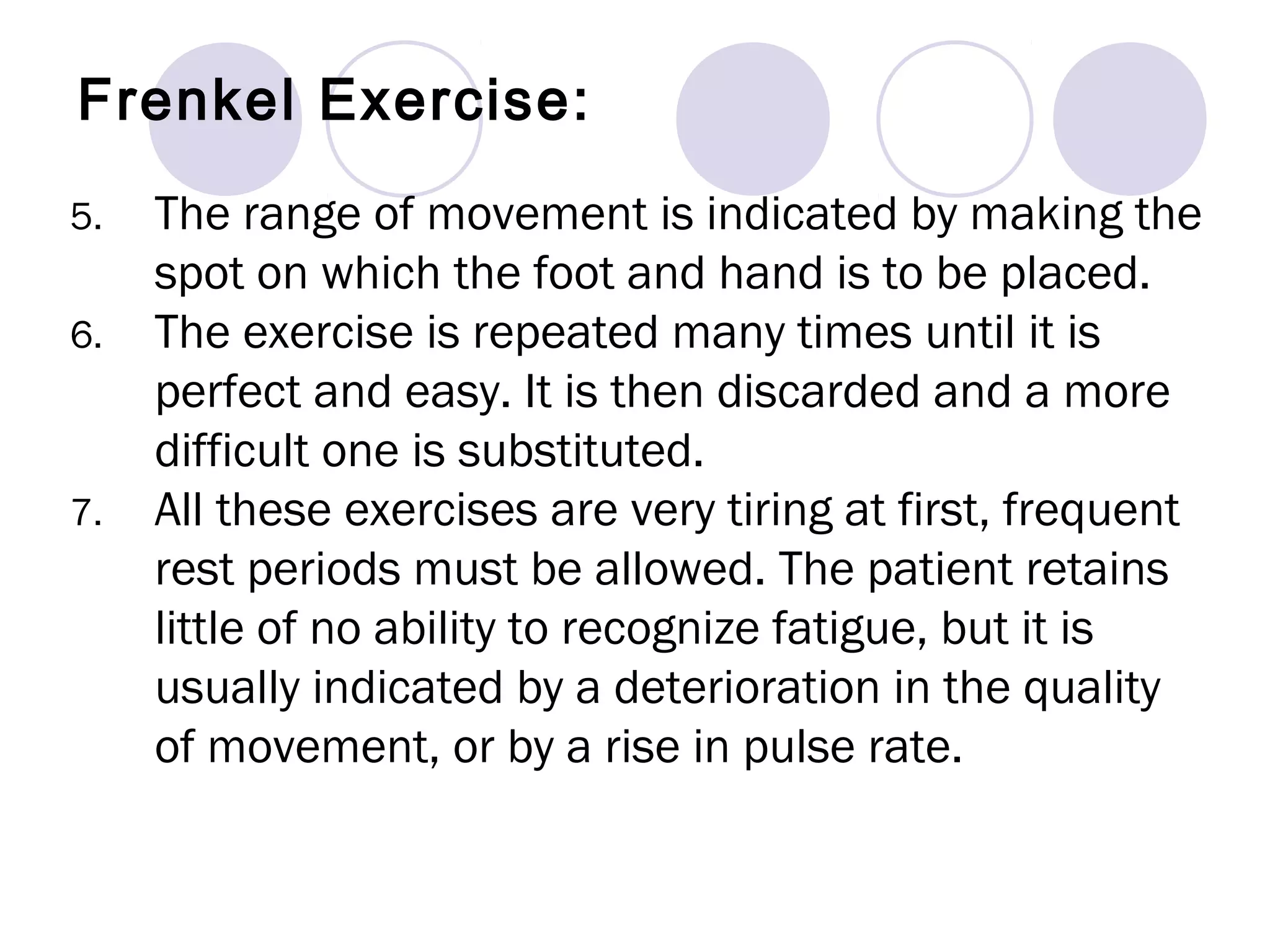 5. The range of movement is indicated by making the
spot on which the foot and hand is to be placed.
6. The exercise is repeated many times until it is
perfect and easy. It is then discarded and a more
difficult one is substituted.
7. All these exercises are very tiring at first, frequent
rest periods must be allowed. The patient retains
little of no ability to recognize fatigue, but it is
usually indicated by a deterioration in the quality
of movement, or by a rise in pulse rate.
Frenkel Exercise:
 