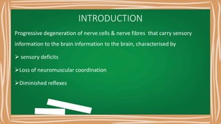 INTRODUCTION
Progressive degeneration of nerve cells & nerve fibres that carry sensory
information to the brain information to the brain, characterised by
 sensory deficits
Loss of neuromuscular coordination
Diminished reflexes
 