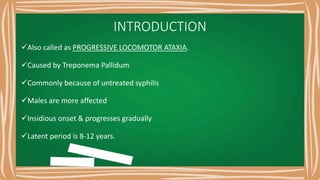 INTRODUCTION
Also called as PROGRESSIVE LOCOMOTOR ATAXIA.
Caused by Treponema Pallidum
Commonly because of untreated syphilis
Males are more affected
Insidious onset & progresses gradually
Latent period is 8-12 years.
 