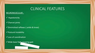 CLINICAL FEATURES
NEUROMUSCULAR :
 Hypotonicity
Charcot joints
Diminished reflexes ( ankle & knee)
Postural instability
Loss of coordination
Wide base high stepping gait
 