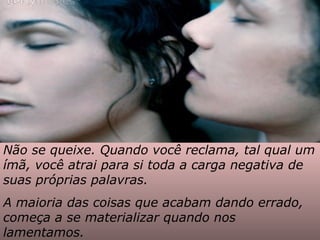 Não se queixe. Quando você reclama, tal qual um
ímã, você atrai para si toda a carga negativa de
suas próprias palavras.
A maioria das coisas que acabam dando errado,
começa a se materializar quando nos
lamentamos.
 