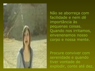 Não se aborreça com
facilidade e nem dê
importância às
pequenas coisas.
Quando nos irritamos,
envenenamos nosso
corpo e nossa mente.
Procure conviver com
serenidade e quando
tiver vontade de
explodir, conte até dez.
 