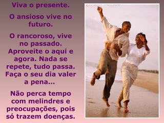 Viva o presente.
O ansioso vive no
futuro.
O rancoroso, vive
no passado.
Aproveite o aqui e
agora. Nada se
repete, tudo passa.
Faça o seu dia valer
a pena...
Não perca tempo
com melindres e
preocupações, pois
só trazem doenças.
 