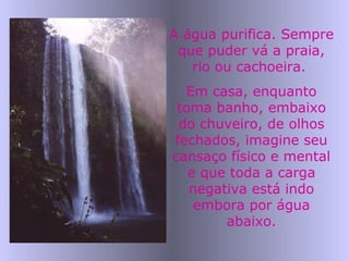 A água purifica. Sempre
que puder vá a praia,
rio ou cachoeira.
Em casa, enquanto
toma banho, embaixo
do chuveiro, de olhos
fechados, imagine seu
cansaço físico e mental
e que toda a carga
negativa está indo
embora por água
abaixo.
 
