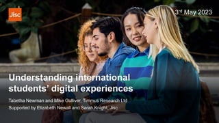 Understanding international
students’ digital experiences
Tabetha Newman and Mike Gulliver, Timmus Research Ltd
Supported by Elizabeth Newall and Sarah Knight, Jisc
3rd May 2023
 