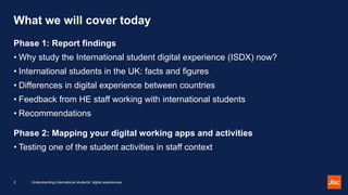 What we will cover today
Phase 1: Report findings
• Why study the International student digital experience (ISDX) now?
• I...