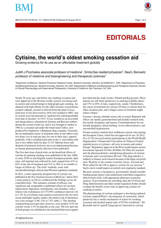 Cytisine, the world’s oldest smoking cessation aid
Growing evidence for its use as an affordable treatment globally
Judith J Prochaska associate professor of medicine
1
, Smita Das resident physician
2
, Neal L Benowitz
professor of medicine and bioengineering and therapeutic sciences
3
1
Department of Medicine, Stanford Prevention Research Center, Stanford University, Stanford, CA 94305-5411, USA; 2
Department of Psychiatry
and Behavioral Sciences, Stanford University, Stanford, CA, USA; 3
Departments of Medicine and Bioengineering and Therapeutic Sciences, Division
of Clinical Pharmacology and Experimental Therapeutics, University of California, San Francisco, CA, USA
Nearly 50 years ago, and before any smoking cessation aids
were approved in the Western world, cytisine was being used
in eastern and central Europe to help people quit smoking. An
alkaloid with high affinity for the α4β2 nicotinic acetylcholine
receptor subtype, cytisine is derived from the plant Cytisus
laburnum. It was discovered in 1818, first isolated in 1865,1
and
its actions were documented as “qualitatively indistinguishable
from that of nicotine” in 1912.2
It was smoked as an accessible
and cheap tobacco substitute by German and Russian soldiers
during the second world war, and it was brought to market in
1964 as a cessation aid under the brand name Tabex, now
produced by Sopharma, a Bulgarian drug company. Currently,
the recommended course of treatment starts at one tablet every
two hours (six in total per day) for one to three days, tapered
gradually, with a scheduled quit date at day 5, and ending with
one to two tablets daily by days 21-25. Optimal doses and
duration of treatment, however, are as yet undetermined because
no human pharmacokinetic data have been published.
The first data from clinical trials on the beneficial effects of
cytisine for quitting smoking were published in the late 1960s
to early 1970s in non-English, eastern European journals. Quit
rates, self reported and collected by mail, ranged from 41% to
65% at the end of treatment and 21% to 30% at six months or
longer of follow-up.3
The trials’ methods, some with
uncontrolled designs, did not meet Western regulatory standards.
In 2011, a more rigorously designed trial of cytisine was
published in the New England Journal of Medicine,4
and in 2013
a meta-analysis in Thorax synthesized the findings across all
controlled trials.3
The summary estimate of efficacy was
significant and comparable to published effects for nicotine
replacement, bupropion, nortriptyline, and clonidine, with a
relative risk of abstinence of 1.57 (95% confidence interval 1.42
to 1.74). In a Cochrane meta-analysis restricted to the two most
recent and higher quality studies, the relative risk of abstinence
was even stronger (3.98; 2.01 to 7.87; table⇓).5
The absolute
sustained long term quit rates, however, were modest: 8.5% for
cytisine versus 2.1% for placebo at one year. The low quit rate
in both groups was attributed to the minimal behavioral support
provided and the study locales: Poland and Kyrgyzstan. These
nations are still fairly permissive to smoking in public places
and 37% to 45% of men, respectively, smoke.6
Furthermore,
the course of treatment for cytisine (25 days) is shorter than for
other cessation aids, and a longer course of treatment might
reduce relapse.7
Cytisine’s dosing schedule seems safe as tested. Reported side
effects are mainly gastrointestinal and include stomach ache,
dry mouth, dyspepsia, and nausea. Contraindications for use
include pregnancy, breast feeding, severe atherosclerosis, and
uncontrolled hypertension.
Former socialist countries have withdrawn cytisine since joining
the European Union, which has not approved its use. In 2012,
five of 126 surveyed nations participating in the World Health
Organization’s Framework Convention on Tobacco Control
reported access to cytisine—all were in eastern and central
Europe.8
Regulatory approval in the West would require serious
investment (upward of $1bn; £0.64bn; €0.75bn) for research
into the pharmacokinetics and pharmacodynamics of cytisine
in humans and a second phase III trial.9
The drug industry is
unlikely to finance such research because of the high cost-profit
ratio. Realistic to the counter economic forces, Aveyard and
West called for the UK to approve cytisine for use anyway.10
Such a move would require an entirely new regulatory standard.
Because cytisine is inexpensive, governments should consider
funding proper phase I and randomized controlled comparative
effectiveness trials, with appropriate pharmaco-economic
analysis. If governments are unwilling, then the US Food and
Drug Administration and other similar regulatory bodies should
evaluate the benefit versus risks of approving cytisine for
smoking cessation.
The pharmacology of cytisine analogues is also being explored.
Cytisine inspired Pfizer’s development of varenicline, which
putatively has a similar mechanism of action for smoking
cessation and reached annual sales of $755m worldwide.11
RJ
Reynolds and its spinoff Targacept are interested in cytisine
JPro@Stanford.edu
For personal use only: See rights and reprints http://www.bmj.com/permissions Subscribe: http://www.bmj.com/subscribe
BMJ 2013;347:f5198 doi: 10.1136/bmj.f5198 (Published 23 August 2013) Page 1 of 3
Editorials
EDITORIALS
 