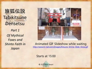 旅狐伝説
Tabikitsune
Densetsu
Part 1
Of Mythical
Foxes and
Shinto Faith in
Japan
1
Starts at 15:00
© 2019 Kira Resari
Animated GIF Slideshow while waiting
http://www.tri-tail.com/Images/Kitsune_Shrine_Slide_Show.gif
 