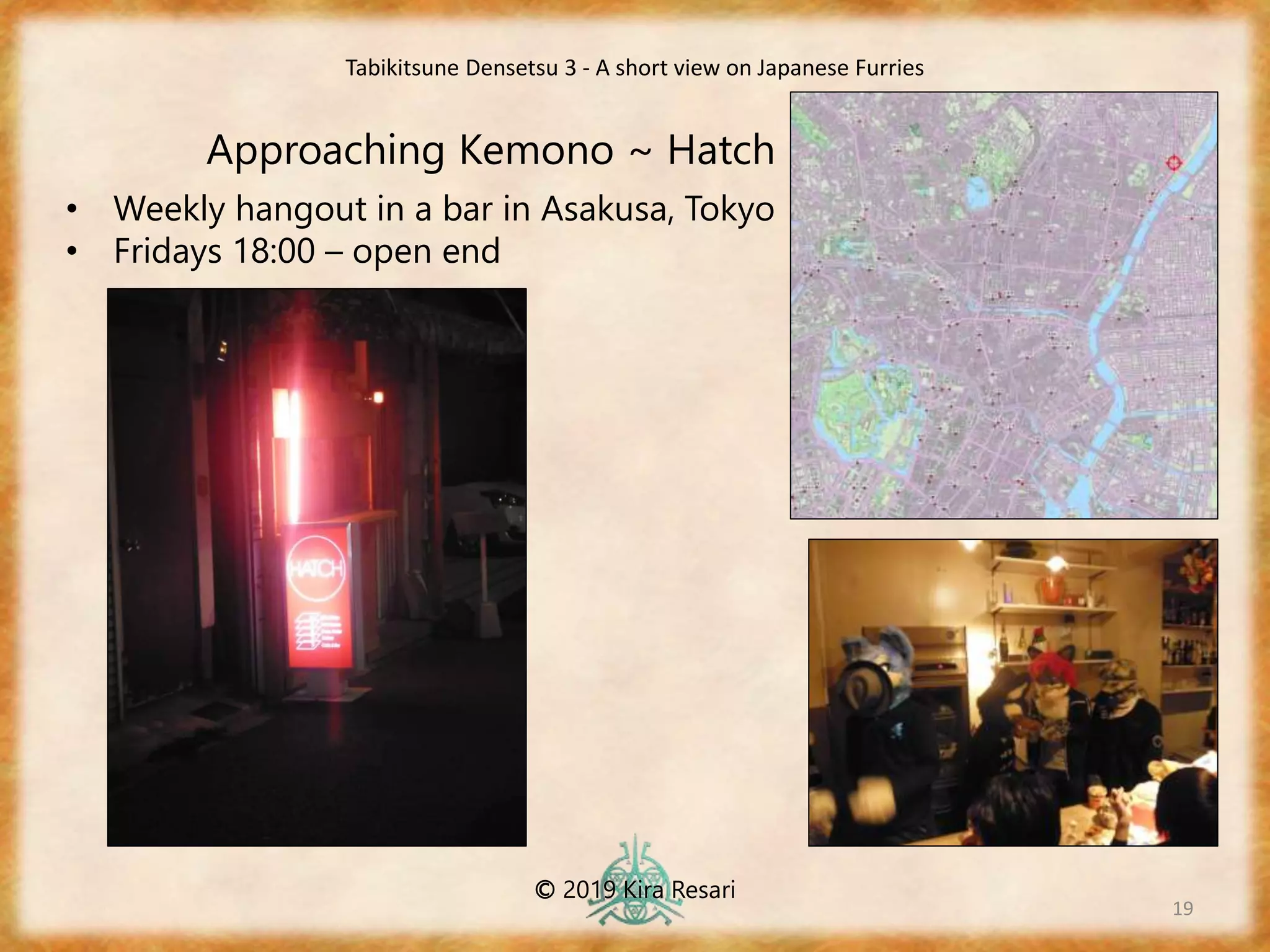 19
Approaching Kemono ~ Hatch
Tabikitsune Densetsu 3 - A short view on Japanese Furries
© 2019 Kira Resari
• Weekly hangout in a bar in Asakusa, Tokyo
• Fridays 18:00 – open end
 