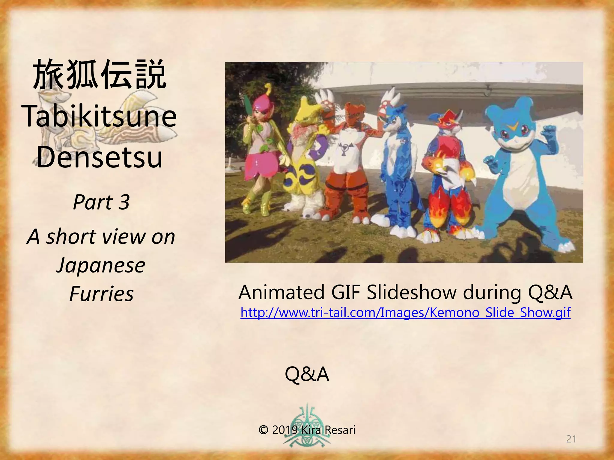 旅狐伝説
Tabikitsune
Densetsu
Part 3
A short view on
Japanese
Furries
21
Q&A
© 2019 Kira Resari
Animated GIF Slideshow during Q&A
http://www.tri-tail.com/Images/Kemono_Slide_Show.gif
 