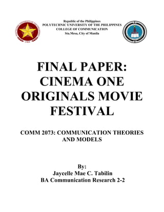 Republic of the Philippines 
POLYTECHNIC UNIVERSITY OF THE PHILIPPINES 
COLLEGE OF COMMUNICATION 
Sta.Mesa, City of Manila 
FINAL PAPER: CINEMA ONE ORIGINALS MOVIE FESTIVAL 
COMM 2073: COMMUNICATION THEORIES AND MODELS 
By: 
Jaycelle Mae C. Tabilin 
BA Communication Research 2-2 
 