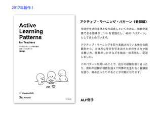 生徒が学びの主体となり成長していくために、教師が実
践できる指導のヒントを言語化し、45の「パターン」
としてまとめています。
アクティブ・ラーニングを日々実践されている先生の経
験則から、主体的な学びを引き出すための考え方や振
る舞い方、授業のしかけなどを抽出・体系化し、記述
しました。
このパターンを用いることで、自分の経験を振り返った
り、教科や経験の垣根を超えて同僚の先生たちと経験談
を語り、高め合ったりすることが可能になります。
アクティブ・ラーニング・パターン《教師編》
ALP冊子
2017年新作！
 