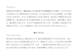 ▼そうすると
家のほかに居心地のよい場があることで、豊かな時間を過ごすことができます。また、
他の人とともにする時間も増えるでしょう。家族にとっても、いつものなじみの居場
所にいるとわかっていれば安心です。万が一、認知症の症状が出て困ったとしても、
なじみの店員さんや常連さんがいれば、状況を理解して対応してくれるでしょう。
Consequence
自分ひとりで行けて、家族も知っている行きつけの場所をつくります。すでにそのよ
うなお気に入りの場所があるのであれば、そこを自分の「なじみの居場所」だと家族
に伝えておきます。そういう場所を思いつかない場合は、家の近くの喫茶店や小さな
美術館など、居心地のよさそうな場所を探すことからはじめます。家族や親しい知人
と一緒に探すと安心です。よさそうな場所が見つかったら、その場にいる店員さんや
常連さんたちに、ひとこと挨拶をしておくと早くなじむことができるでしょう。
Solution
 