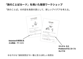「旅のことば」の内容を発想の源として、新しいアイデアを考える。
外に出るよりも家にいることが多くなりました。
認知症だからといって、ずっと家のなかにいると気が滅入
ってしまいます。同じ場所に居続けるのはストレスがたま
りやすいものだからです。
自分ひとりで行けて、家族も知っている行きつけの場所を
つくります。
▼ そのとき
▼ そこで
なじみの居場所
家族も知っている外出先をつくる。
9
本人
介護に一生懸命に取り組むなかで、いろいろなことを本人
の代わりにやってしまいます。
本人ができることなのに、代わりにやってしまうことが続
くと、本人がやることがなくなり、次第に本当に何もでき
なくなってしまいます。
ちょっとしたことでよいので、本人が「よし、やってみよ
う！」と思えるような機会をつくります。
▼ そのとき
▼ そこで
活躍の機会
小さくても貢献。
21
家族
そもそも その
Problemが生じなくな
るような
Solutionの実現を支
える商品・サービス
「旅のことばカード」を用いた発想ワークショップ
ゆるやかな “強制発想法”の一種と言える新しい発想法
 