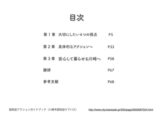 第 1 章 大切にしたい４つの視点
第 2 章 具体的なアクションへ
第 3 章 安心して暮らせる川崎へ
P68
P67
P５
P33
P58
目次
謝辞
参考文献
http://www.city.kawasaki.jp/350/page/0000087024.html認知症アクションガイドブック（川崎市認知症ケアパス）
 