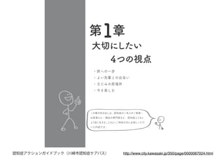 大切にしたい
　　４つの視点
・旅への一歩
・よい先輩との出会い
・なじみの居場所
・今を楽しむ
この章の吹き出しは、認知症のご本人やご家族・
お医者さん・福祉の専門家など、認知症とともに
より良く生きることをよくご存知の方にお話しいただ
いた内容です。
第１章
http://www.city.kawasaki.jp/350/page/0000087024.html認知症アクションガイドブック（川崎市認知症ケアパス）
 