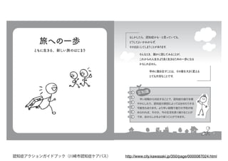 7
もしかしたら、認知症かも…と思っていても、
どうしてよいかわからず、
そのままにしてしまうことがあります。
早めに動き出すことは、その後を大きく変える
とても大切なことです。
そんなとき、誰かに話してみることが、
これからの人生をより良く生きるための一歩になる
かもしれません。
もしかしたら、認知症かも…と思っていても、
どうしてよいかわからず、
そのままにしてしまうことがあります。
　早い段階から対応することで、認知症の進行を穏
やかにしたり、認知症の原因によっては治せたりする
可能性もあります。より早い段階で進行の予防が始
められれば、その分、今の生活を長く続けることが
でき、自分らしさをより保つことができます。
早めに動き出すことは、その後を大きく変える
とても大切なことです。
そんなとき、誰かに話してみることが、
これからの人生をより良く生きるための一歩になる
かもしれません。
豆知識豆知識
旅への一歩
ともに生きる、新しい旅のはじまり
http://www.city.kawasaki.jp/350/page/0000087024.html認知症アクションガイドブック（川崎市認知症ケアパス）
 