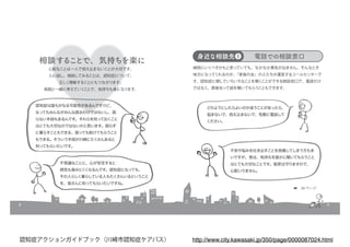 8
相談することで、気持ちを楽に
心配なことは一人で抱え込まないことが大切です。
人に話し、相談してみることは、認知症について、
正しく理解することにもつながります。
周囲と一緒に考えていくことで、気持ちも楽になります。
認知症は誰もがなる可能性があるんですけど、
なってもみんながみんな困るわけではないし、困
らない手段もあるんです。それらを知っておくこと
はとても大切なのではないかと思います。困らず
に暮らすこともできる、困っても助けてもらうこと
もできる。そういう手段が川崎にたくさんあると
知ってもらいたいです。
不思議なことに、心が安定すると
病気も進みにくくなるんです。認知症になっても、
その人らしく暮らしている人もたくさんいるということ
を、皆さんに知ってもらいたいですね。
9
病院にいくべきかもと思っていても、なかなか勇気が出ません。そんなとき
味方になってくれるのが、「家族の会」の人たちが運営するコールセンターで
す。認知症に関していろいろなことを聞くことができる相談窓口で、電話だけ
ではなく、直接会って話を聞いてもらうこともできます。
身近な相談先❶ 電話での相談窓口
どのようにしたらよいのか迷うことがあったら、
悩まないで、抱え込まないで、気軽に電話して
ください。
不安や悩みを吐き出すことを我慢してしまう方も多
いですが、実は、気持ちを誰かに聞いてもらうこと
はとても大切なことです。秘密は守りますので、
心配いりません。
➡　34 ページ
http://www.city.kawasaki.jp/350/page/0000087024.html認知症アクションガイドブック（川崎市認知症ケアパス）
 