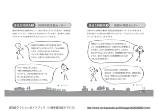 10
いろいろお話しをしたあと、
「帰りに地域包括に行きましょう」
といっても、ご自分の地区のセンターを
知っている方は少ないんです。
もっと身近な存在になれるといいですね。
身近な相談先❷ 地域包括支援センター
福祉の専門的な知識を持ちつつ、身近で味方になってくれるのが、地域包括
支援センターです。川崎市には 49 か所のセンターがあり、住み慣れた地域
でのサポートや支援を受けられるよう力になってくれます。
地域の方の相談には何でも乗りますので、
気軽に来ていただきたいです。こんな些細な
ことを…と思われるかもしれませんが、
「もっと早く相談に乗ることができたらよかっ
たのに」と思うことのほうが多いです。
➡　35 ページ
11
身近な相談先❸ 病院の相談センター
川崎市内には病院が運営する認知症疾患医療センターが２か所あります。
不安や困りごとを専門的に相談することができ、これからどうしたらよいかの
アドバイスをもらうことができます。
ご本人のことを第一に考えます。
本当にゆっくりお話を聞きますので、病院の先生
からも「病気のこと以外の話を聞いてあげて」
と紹介されることも多いです。
相談にいらした方の生活についてお尋ねをして、
じっくりお話を聞きながら、お困りのことを整理して
いきます。ご本人の希望を伺いながら、これから
起こりそうなことなども考えて、医療機関に紹介するか
どうか、またその場合どこの医療機関におつなぎ
するかなどを考えます。
➡　35 ページ
http://www.city.kawasaki.jp/350/page/0000087024.html認知症アクションガイドブック（川崎市認知症ケアパス）
 