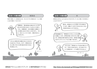 18
出会いの機会❸
各地で活動している家族会などは、本人だけでなく家族もまた「よい先輩」
に出会う機会につながります。
家族会
先輩家族と、最近認知症と診断された人のご家
族とはやはり受け止めのレベルがまったく違うん
ですよ。先輩家族が、自分の経験から後輩とな
るご家族にお伝えできることがありますし、それ
は、お互いにとってとても良く、意味があること
だと感じます。
ご本人もご家族も同じ境遇にある人にはなかな
か出会えないですよね。なので、家族会はみな
さんの思いや日ごろの取り組みを共有できる大
切な場なんです。
➡　42 ページ
19
出会いの機会❹
認知症と向き合いながら自分なりの生き方をしている人が書いた本を読むこ
ともおすすめです。
本
最近は、認知症になった方が書いた本も出版され
ています。想像しているだけではわからないご本人
の気持ちを知ることができますよ。
宮前図書館では、「認知症の人にやさしい小さな本棚」
を設置しています。専門家が書いた本やご本人が書い
た本、認知症に関する絵本などのほか、認知症に関連
するチラシやパンフレットなども置いてあります。
ご本人の本に「認知症になって生活は不便になった
けど、不幸せではありません。ぼくは幸せです。」
という言葉があり、とても勇気づけられました。
➡　38 ページ
http://www.city.kawasaki.jp/350/page/0000087024.html認知症アクションガイドブック（川崎市認知症ケアパス）
 