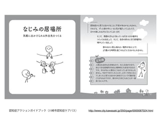 なじみの居場所
気軽に出かけられる外出先をつくる
21
認知症かと思うと出かけることに不安があるかもしれません。
けれども、ずっと家の中にいると気が滅入ってしまったり、
日々の楽しみも少なくなってしまいます。
　　
そこで、周囲の方もよく知っている行きつけの場所を
つくっておきましょう。そして、自分の好みに合う居場所を
増やしていきましょう。
家のほかに居心地のよい場所があることで、
より豊かな時間を過ごせるようになるかもしれません。
認知症かと思うと出かけることに不安があるかもしれません。
けれども、ずっと家の中にいると気が滅入ってしまったり、
日々の楽しみも少なくなってしまいます。
　　
そこで、周囲の方もよく知っている行きつけの場所を
つくっておきましょう。そして、自分の好みに合う居場所を
増やしていきましょう。
家のほかに居心地のよい場所があることで、
より豊かな時間を過ごせるようになるかもしれません。
豆知識豆知識
人間は社会的な生き物なので、対人交流が大切で、
安心できる居場所があると精神的にも安定するもの
です。それがないと悪化につながってしまうかもしれ
ません。今までできていたことが、上手くできなくなっ
てしまったと思うと自分から身を引くという行動が起
こりがちなのですが、家の中に引きこもることが一番
良くないんです。
http://www.city.kawasaki.jp/350/page/0000087024.html認知症アクションガイドブック（川崎市認知症ケアパス）
 