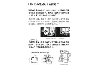 159. どの部屋も２面採光 **
選択の自由があれば、人はつねに２つの壁面から採
光のある部屋に引かれ、採光が１面だけの部屋は使
おうとせず、寄り付かないであろう。
したがって、
各部屋の少なくとも２面が屋外空間に接するように
配置し、さらに少なくとも２方向以上から自然光が
入るよう外壁に窓を設けること。
このパタンは、おそらく他のどのパタンよりも部屋
の正否を左右するであろう。室内の昼光配分と２壁
面の窓は、部屋づくりの基本である。・・・
 