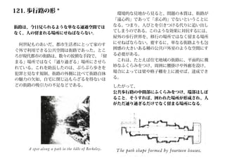 121. 歩行路の形 *
街路は、今日見られるような単なる通過空間では
なく、人の留まれる場所にせねばならない。
　何世紀ものあいだ、都市生活者にとって家のす
ぐ外で利用できる公共空間は街路であった。とこ
ろが現代都市の街路は、数々の狡猾な手段で、「留
まる」場所ではなく「通り過ぎる」場所にさせら
れている。これを助長したのは、ぶらぶら歩きを
犯罪と見なす規制、街路の外側に比べて街路自体
の魅力の欠如、自宅に閉じ込もらざるを得ないほ
どの街路の吸引力の不足などである。
　環境的な見地から見ると、問題の本質は、街路が
「遠心的」であって「求心的」でないということに
なる。つまり、人びとを引きつける代りに追い出し
てしまうのである。このような効果に対抗するには、
屋外の歩行世界を、移行の場所ではなく留まる場所
にせねばならない。要するに、単なる街路よりも包
囲感の大きいある種の公共戸外室のような空間にす
る必要がある。
　これは、たとえば住宅地域の街路に、平面的に微
妙なふくらみをつけ、周囲に腰掛けや外廊を設け、
場合によっては梁や格子棚を上に渡せば、達成でき
る。
したがって、
公共歩行路の中間部にふくらみをつけ、端部はしぼ
ること。そうすれば、囲われた場所が形成され、人
がただ通り過ぎるだけでなく留まる場所になる。
 