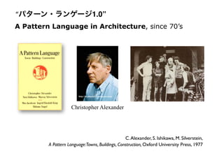 C.Alexander, S. Ishikawa, M. Silverstein,
A Pattern Language:Towns, Buildings, Construction, Oxford University Press, 1977
A Pattern Language in Architecture, since 70’s
http://stephania32.wordpress.com/
Christopher Alexander
“パターン・ランゲージ1.0”
 