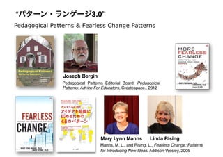 Pedagogical Patterns & Fearless Change Patterns
Joseph Bergin
Linda RisingMary Lynn Manns
Manns, M. L., and Rising, L., Fearless Change: Patterns
for Introducing New Ideas. Addison-Wesley, 2005
Pedagogical Patterns Editorial Board, Pedagogical
Patterns: Advice For Educators, Createspace., 2012
“パターン・ランゲージ3.0”
 