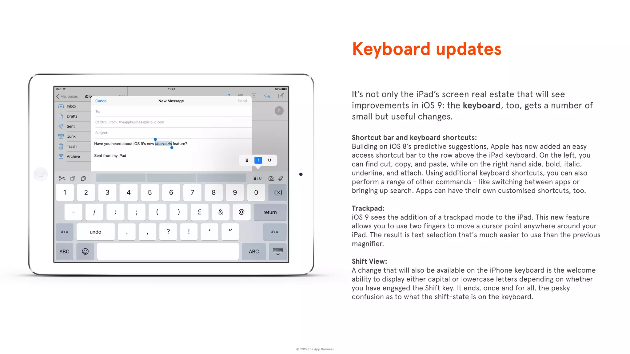 © 2015 The App Business
It’s not only the iPad’s screen real estate that will see
improvements in iOS 9: the keyboard, too, gets a number of
small but useful changes.
Shortcut bar and keyboard shortcuts:
Building on iOS 8’s predictive suggestions, Apple has now added an easy
access shortcut bar to the row above the iPad keyboard. On the left, you
can find cut, copy, and paste, while on the right hand side, bold, italic,
underline, and attach. Using additional keyboard shortcuts, you can also
perform a range of other commands - like switching between apps or
bringing up search. Apps can have their own customised shortcuts, too.
Trackpad:
iOS 9 sees the addition of a trackpad mode to the iPad. This new feature
allows you to use two fingers to move a cursor point anywhere around your
iPad. The result is text selection that's much easier to use than the previous
magnifier.
Shift View:
A change that will also be available on the iPhone keyboard is the welcome
ability to display either capital or lowercase letters depending on whether
you have engaged the Shift key. It ends, once and for all, the pesky
confusion as to what the shift-state is on the keyboard.
Keyboard updates
 