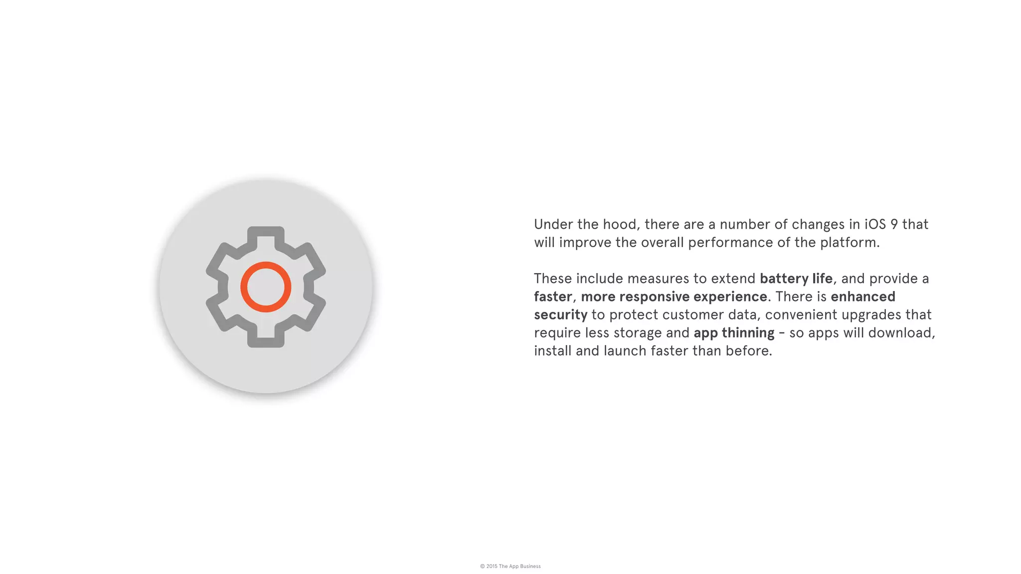 © 2015 The App Business
Under the hood, there are a number of changes in iOS 9 that
will improve the overall performance of the platform.
These include measures to extend battery life, and provide a
faster, more responsive experience. There is enhanced
security to protect customer data, convenient upgrades that
require less storage and app thinning - so apps will download,
install and launch faster than before.
 