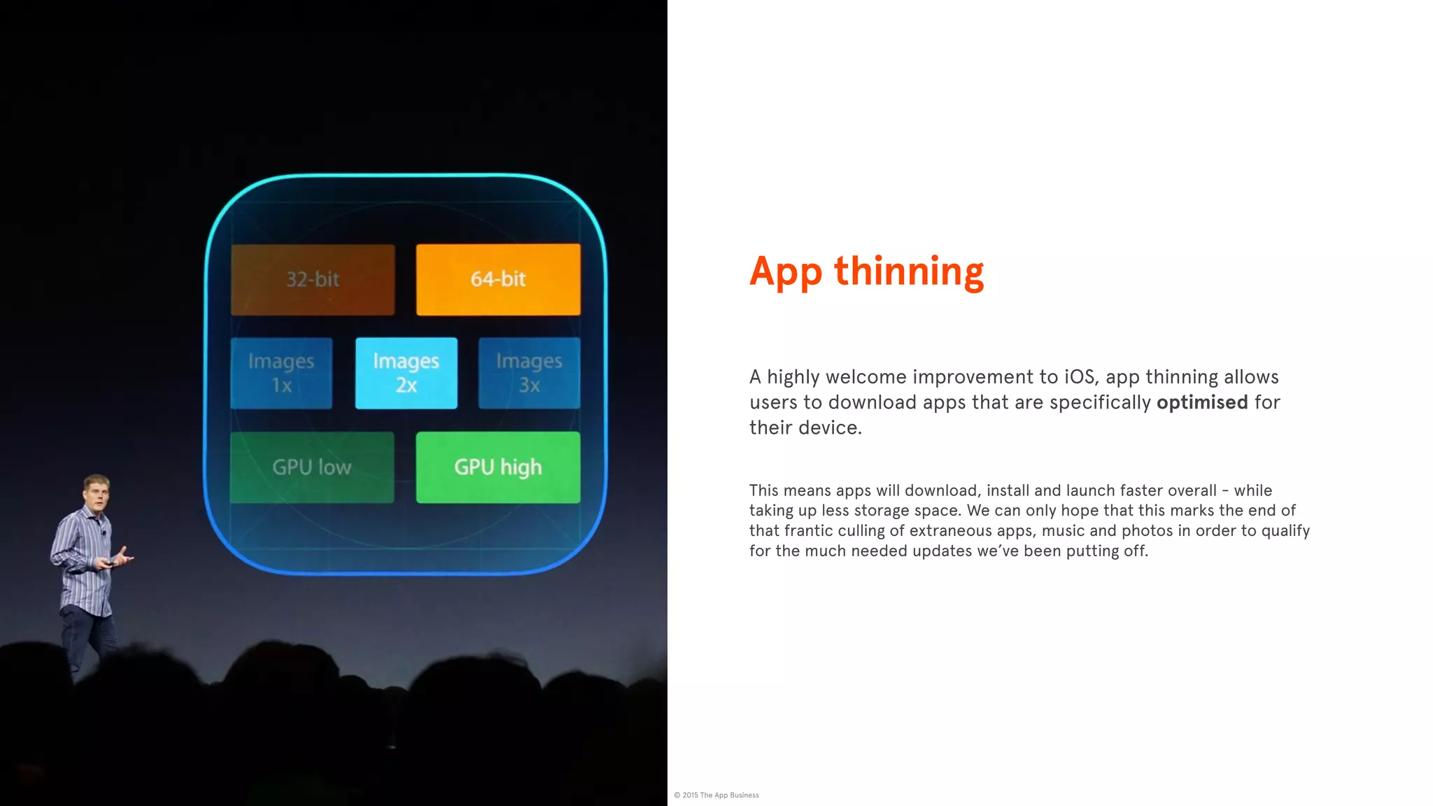 © 2015 The App Business
A highly welcome improvement to iOS, app thinning allows
users to download apps that are specifically optimised for
their device.
This means apps will download, install and launch faster overall - while
taking up less storage space. We can only hope that this marks the end of
that frantic culling of extraneous apps, music and photos in order to qualify
for the much needed updates we’ve been putting off.
NEEDS A MORE RELEVANT IMAGE
App thinning
 