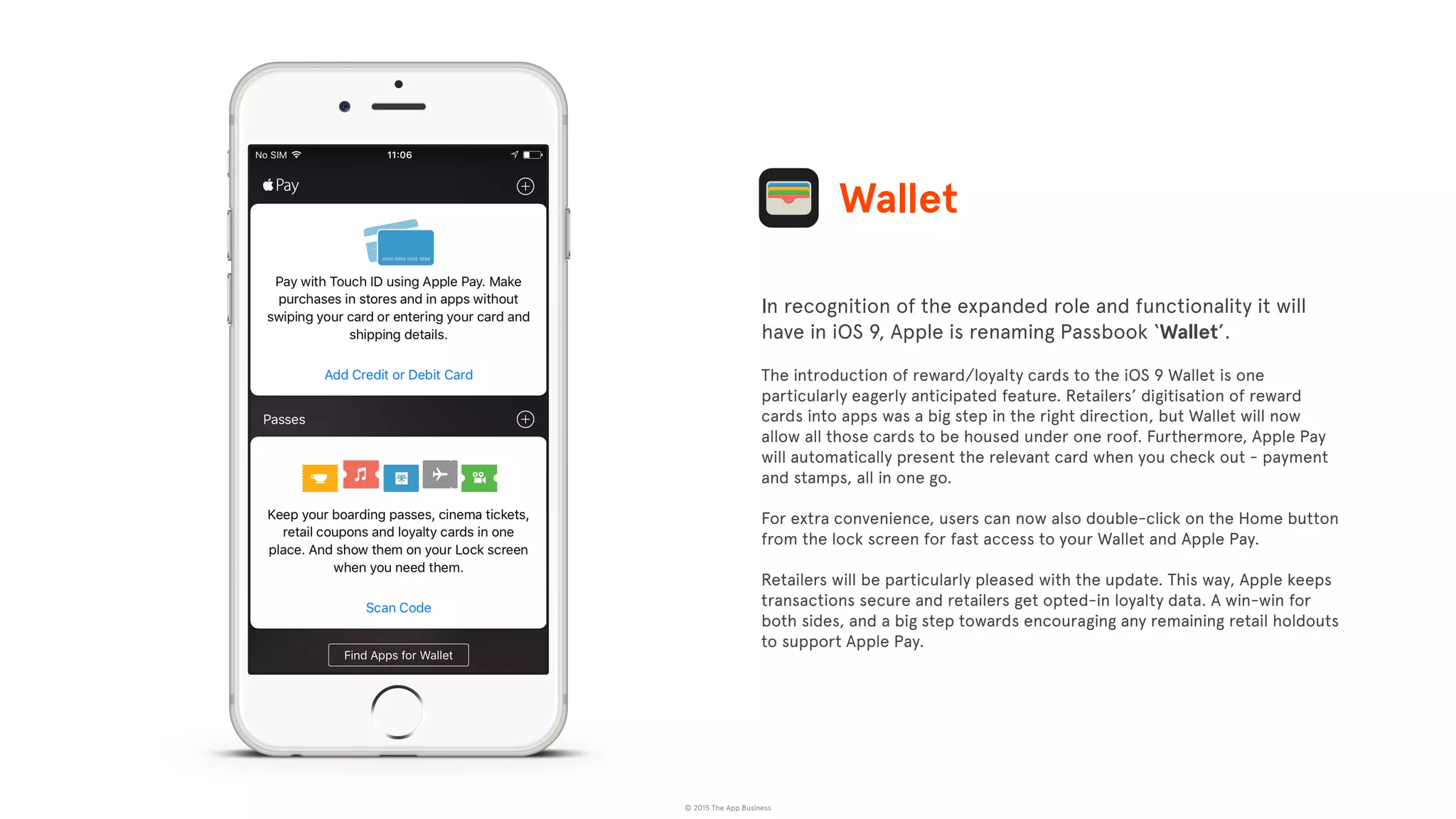 © 2015 The App Business
In recognition of the expanded role and functionality it will
have in iOS 9, Apple is renaming Passbook ‘Wallet’.
The introduction of reward/loyalty cards to the iOS 9 Wallet is one
particularly eagerly anticipated feature. Retailers’ digitisation of reward
cards into apps was a big step in the right direction, but Wallet will now
allow all those cards to be housed under one roof. Furthermore, Apple Pay
will automatically present the relevant card when you check out - payment
and stamps, all in one go.
For extra convenience, users can now also double-click on the Home button
from the lock screen for fast access to your Wallet and Apple Pay.
Retailers will be particularly pleased with the update. This way, Apple keeps
transactions secure and retailers get opted-in loyalty data. A win-win for
both sides, and a big step towards encouraging any remaining retail holdouts
to support Apple Pay.
Wallet
 